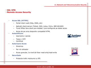 Acces SSL (HTTPS) Portal intern web (http, OWA, etc) Aplicatii client-server (Telnet, SSH, Lotus, Citrix, IBM AS/400) Tunel IPSec fara client pre-instalat / pre-configurat pe statie acces Acces de pe orice dispozitiv compatibil HTML Autentificare Username / parola Token / OTP Certificat  Autorizare Acces Dinamica Per rol utilizator Acces granular, la nivel de fisier read-only/read-write Securitate Protectie trafic impreuna cu IPS SSL VPN Remote Access Security www.itsecurity.ro 11. Network and Telecommunication Security 