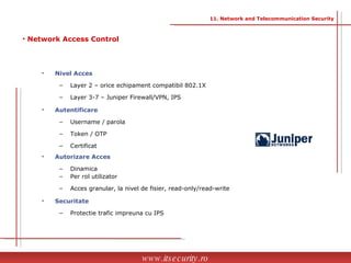 Nivel Acces Layer 2 – orice echipament compatibil 802.1X Layer 3-7 – Juniper Firewall/VPN, IPS Autentificare Username / parola Token / OTP Certificat  Autorizare Acces Dinamica Per rol utilizator Acces granular, la nivel de fisier, read-only/read-write Securitate Protectie trafic impreuna cu IPS Network Access Control www.itsecurity.ro 11. Network and Telecommunication Security 