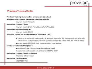 Provision Training Center Provision Training Center detine urmatoarele acreditari: Microsoft Gold Certified Partner for Learning Solution •  cursuri oficiale Microsoft Authorized Training Center •  cursuri oficiale Check Point, Stonesoft, McAfee, ISS. Sponsored Organisation by NIL •  cursuri oficiale CISCO Associate Trainer for British Standards Institution (BSI) •  instruirea in domeniul implementãrii si auditarii Sistemelor de Management ale Securitatii    Informatiei in conformitate cu cerintele standardului ISO/IEC 27001:2005 (BS 7799:2-2002) •  cursuri oficiale BS7799:2-2002 Implementation, Lead Auditor. Centru educational afiliat (ISC)2 •  seminarii oficiale Common Body of Knowledge [CBK] •  examene in vederea obtinerii certificarilor CISSP si SSCP Authorized Training Center Ec-Council •  Certified Ethical Hacker Authorized Testing Center •  PEARSON VUE www.itsecurity.ro 