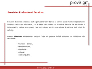 Provision Professional Services Serviciile divizei se adreseaza atat organizatiilor care doresc sa lucreze cu cei mai buni specialisti in domeniul securitatii informatiei, cat si celor care doresc sa transfere riscurile de securitate a informatiei in mainile unorexperti care pot asigura servicii specializate la cel mai inalt nivel de calitate. Clientii  Provision  Professional Services sunt in general marile companii si organizatii din sectoarele: financiar - bancar,  telecomunicatii,  distributie,  asigurari  sectorul public. www.itsecurity.ro 