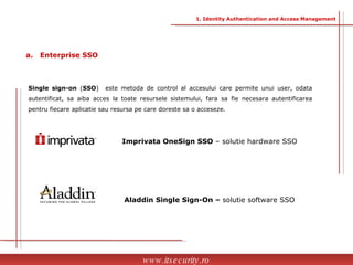 a.  Enterprise SSO Single sign-on  ( SSO )  este metoda de control al accesului care permite unui user, odata autentificat, sa aiba acces la toate resursele sistemului, fara sa fie necesara autentificarea pentru fiecare aplicatie sau resursa pe care doreste sa o acceseze.  Imprivata OneSign SSO  – solutie hardware SSO Aladdin Single Sign-On –  solutie software SSO www.itsecurity.ro 1. Identity Authentication and Access Management 