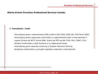 Oferta diviziei Provision Professional Services include : www.itsecurity.ro Provision Professional Services Consultanta / Audit Consultanta pentru implementarea ISMS conform ISO 27001:2005 (BS 7799 Part2:2002) Consultanta pentru asigurarea conformitatii cu reglementarile locale si internationale in  vigoare  (Ordine ale MCTI, Norme BNR, Ordine ale MFP sau BS 7799, SOX, COBIT, ITIL) Analiza conformitatii cu Best Practices si cu reglementari locale Consultanta pentru Business Continuity si Disaster Recovery Planning Auditarea conformitatii cu prevederi legislative nationale si internationale 