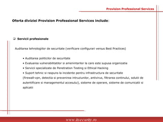 Servicii profesionale Auditarea tehnologiilor de securitate  (verificare configurari versus Best Practices) Auditarea politicilor de securitate Evaluarea vulnerabilitatilor si amenintarilor la care este supusa organizatia Servicii specializate de Penetration Testing si Ethical Hacking Suport tehnic si raspuns la incidente pentru infrastructura de securitate  (firewall-vpn, detectia si prevenirea intruziunilor, antivirus, filtrarea continului, solutii de  autentificare si managementul accesului) , sisteme de operare, sisteme de comunicatii si  aplicatii www.itsecurity.ro Oferta diviziei Provision Professional Services include : Provision Professional Services 