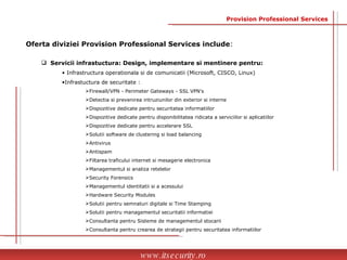 Servicii infrastuctura: Design, implementare si mentinere pentru: Infrastructura operationala si de comunicatii (Microsoft, CISCO, Linux) Infrastuctura de securitate :  Firewall/VPN - Perimeter Gateways - SSL VPN's Detectia si prevenirea intruziunilor din exterior si interne Dispozitive dedicate pentru securitatea informatiilor Dispozitive dedicate pentru disponibilitatea ridicata a serviciilor si aplicatiilor  Dispozitive dedicate pentru accelerare SSL Solutii software de clustering si load balancing Antivirus Antispam Filtarea traficului internet si mesagerie electronica Managementul si analiza retelelor  Security Forensics Managementul identitatii si a acessului  Hardware Security Modules  Solutii pentru semnaturi digitale si Time Stamping  Solutii pentru managementul securitatii informatiei Consultanta pentru Sisteme de managementul stocarii Consultanta pentru crearea de strategii pentru securitatea informatiilor  www.itsecurity.ro Oferta diviziei Provision Professional Services include : Provision Professional Services 