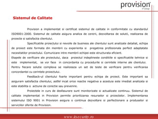 Sistemul de Calitate Provision a implementat si certificat sistemul de calitate in conformitate cu standardul ISO9001:2000. Sistemul de calitate asigura analiza de cererii, dezvoltarea de solutii, realizarea de proiecte si satisfactia clientului. Specificatiile proiectului si nevoile de business ale clientului sunt analizate detaliat, echipa de proiect este formata din membrii cu experienta si  pregatirea profesionala perfect adaptatate necesitatilor proiectului. Comunicare intre membrii echipei este structurata eficient. Etapele de verificare ale proiectului, daca  proiectul indeplineste conditiile si specificatiile tehnice si este  implementat,  se vor face  in concordanta cu procedurile si cerintele interne ale clientului.  Pentru fiecare solutie complexa se realizeaza un set de teste de verificare pentru verificarea concordantei cu cerintele proiectului.  Feedback-ul clientului foarte important pentru echipa de proiect. Este important sa asiguram satisfactia clientului, astfel incat orice reactie negativa a acestuia este imediat analizata si este stabilita o  actiune de corectie sau prevenire. Proiectele in curs de desfasurare sunt monitorizate si actualizate continuu. Sistemul de calitate implementat in Provision permite prioritizarea resurselor si proiectelor. Implementarea sistemului ISO 9001 in Provision asigura o continua dezvoltare si perfectionare a produselor si serviciilor oferite de Provision .   www.itsecurity.ro 