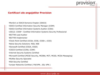 Certificari ale angajatilor Provision Membrii ai ISACA Romania Chapter (ISACA) ISACA Certified Information Security Manager (CISM) ISACA Certified Information Systems Auditor (CISA) (ISC)2: CISSP - Certified Information Systems Security Professional BS7799 Lead Auditor BS7799 Implementer Check Point Certified (CCSA, CCSE, CCSE+, CCSI) Nokia Security Solutions: NSA, NSE  Stonesoft Certified (CSGA, CSGE) CISCO Certified (CCNA, CCNP) Internet Security Systems Certified Microsoft Certified (MCSE Security, MCDBA, MCT, MCSD, MCSA Messaging) McAfee Security Specialist  RSA Security Certified Juniper Networks Certified ( FW/VPN , SSL VPN ) www.itsecurity.ro 
