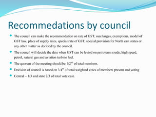 Recommedations by council
 The council can make the recommendationon rate of GST, surcharges,exemptions,model of
GST law,...