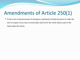 Amendments of Article 250(1)
 In the event of announcement of emergency, parliament of India has power to make the
laws i...