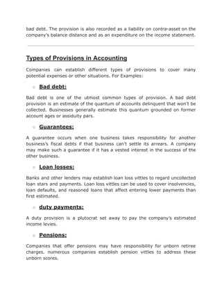 bad debt. The provision is also recorded as a liability on contra-asset on the
company’s balance distance and as an expenditure on the income statement.
Types of Provisions in Accounting
Companies can establish different types of provisions to cover many
potential expenses or other situations. For Examples:
○ Bad debt:
Bad debt is one of the utmost common types of provision. A bad debt
provision is an estimate of the quantum of accounts delinquent that won’t be
collected. Businesses generally estimate this quantum grounded on former
account ages or assiduity pars.
○ Guarantees:
A guarantee occurs when one business takes responsibility for another
business’s fiscal debts if that business can’t settle its arrears. A company
may make such a guarantee if it has a vested interest in the success of the
other business.
○ Loan losses:
Banks and other lenders may establish loan loss vittles to regard uncollected
loan stars and payments. Loan loss vittles can be used to cover insolvencies,
loan defaults, and reasoned loans that affect entering lower payments than
first estimated.
○ duty payments:
A duty provision is a plutocrat set away to pay the company’s estimated
income levies.
○ Pensions:
Companies that offer pensions may have responsibility for unborn retiree
charges. numerous companies establish pension vittles to address these
unborn scores.
 