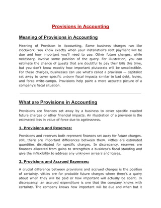 Provisions in Accounting
Meaning of Provisions in Accounting
Meaning of Provision in Accounting, Some business charges run like
clockwork. You know exactly when your installation’s rent payment will be
due and how important you’ll need to pay. Other future charges, while
necessary, involve some position of the query. For illustration, you can
estimate the chance of guests that are doubtful to pay their bills this time,
but you don’t know exactly how important plutocrats will be uncollectible.
For these charges, businesses can use what’s called a provision — capitalist
set away to cover specific unborn fiscal impacts similar to bad debt, levies,
and force write-campo. Provisions help paint a more accurate picture of a
company’s fiscal situation.
What are Provisions in Accounting
Provisions are finances set away by a business to cover specific awaited
future charges or other financial impacts. An illustration of a provision is the
estimated loss in value of force due to agelessness.
1. Provisions and Reserves:
Provisions and reserves both represent finances set away for future charges.
still, there are important differences between them. vittles are estimated
quantities distributed for specific charges. In discrepancy, reserves are
finances allocated from gains to strengthen a business’s fiscal standing and
give the inflexibility to address any unknown arrears and losses.
2. Provisions and Accrued Expenses:
A crucial difference between provisions and accrued charges is the position
of certainty. vittles are for probable future charges where there’s a query
about when they will be paid or how important will actually be spent. In
discrepancy, an accrued expenditure is one that the company knows with
certainty. The company knows how important will be due and when but it
 
