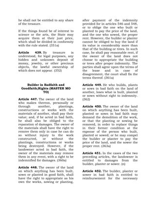 he shall not be entitled to any share
of the treasure.
If the things found be of interest to
science or the arts, the State may
acquire them at their just price,
which shall be divided in conformity
with the rule stated. (351a)
Article 439. By treasure is
understood, for legal purposes, any
hidden and unknown deposit of
money, jewelry, or other precious
objects, the lawful ownership of
which does not appear. (352)
Builder in Badfaith and
Goodfaith;Rights (MASTER MO
TO)
Article 447. The owner of the land
who makes thereon, personally or
through another, plantings,
constructions or works with the
materials of another, shall pay their
value; and, if he acted in bad faith,
he shall also be obliged to the
reparation of damages. The owner of
the materials shall have the right to
remove them only in case he can do
so without injury to the work
constructed, or without the
plantings, constructions or works
being destroyed. However, if the
landowner acted in bad faith, the
owner of the materials may remove
them in any event, with a right to be
indemnified for damages. (360a)
Article 448. The owner of the land
on which anything has been built,
sown or planted in good faith, shall
have the right to appropriate as his
own the works, sowing or planting,
after payment of the indemnity
provided for in articles 546 and 548,
or to oblige the one who built or
planted to pay the price of the land,
and the one who sowed, the proper
rent. However, the builder or planter
cannot be obliged to buy the land if
its value is considerably more than
that of the building or trees. In such
case, he shall pay reasonable rent, if
the owner of the land does not
choose to appropriate the building
or trees after proper indemnity. The
parties shall agree upon the terms of
the lease and in case of
disagreement, the court shall fix the
terms thereof. (361a)
Article 449. He who builds, plants
or sows in bad faith on the land of
another, loses what is built, planted
or sown without right to indemnity.
(362)
Article 450. The owner of the land
on which anything has been built,
planted or sown in bad faith may
demand the demolition of the work,
or that the planting or sowing be
removed, in order to replace things
in their former condition at the
expense of the person who built,
planted or sowed; or he may compel
the builder or planter to pay the
price of the land, and the sower the
proper rent. (363a)
Article 451. In the cases of the two
preceding articles, the landowner is
entitled to damages from the
builder, planter or sower. (n)
Article 452. The builder, planter or
sower in bad faith is entitled to
reimbursement for the necessary
 