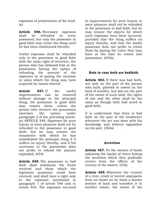 expenses of preservation of the land.
(n)
Article 546. Necessary expenses
shall be refunded to every
possessor; but only the possessor in
good faith may retain the thing until
he has been reimbursed therefor.
Useful expenses shall be refunded
only to the possessor in good faith
with the same right of retention, the
person who has defeated him in the
possession having the option of
refunding the amount of the
expenses or of paying the increase
in value which the thing may have
acquired by reason thereof.
Article 547. If the useful
improvements can be removed
without damage to the principal
thing, the possessor in good faith
may remove them, unless the
person who recovers the possession
exercises the option under
paragraph 2 of the preceding article.
(n) ARTICLE 548. Expenses for pure
luxury or mere pleasure shall not be
refunded to the possessor in good
faith; but he may remove the
ornaments with which he has
embellished the principal thing if it
suffers no injury thereby, and if his
successor in the possession does
not prefer to refund the amount
expended. (454)
Article 549. The possessor in bad
faith shall reimburse the fruits
received and those which the
legitimate possessor could have
received, and shall have a right only
to the expenses mentioned in
paragraph 1 of article 546 and in
article 443. The expenses incurred
in improvements for pure luxury or
mere pleasure shall not be refunded
to the possessor in bad faith, but he
may remove the objects for which
such expenses have been incurred,
provided that the thing suffers no
injury thereby, and that the lawful
possessor does not prefer to retain
them by paying the value they may
have at the time he enters into
possession. (445a)
Rule in case both are badfaith
Article 453. If there was bad faith,
not only on the part of the person
who built, planted or sowed on the
land of another, but also on the part
of the owner of such land, the rights
of one and the other shall be the
same as though both had acted in
good faith.
It is understood that there is bad
faith on the part of the landowner
whenever the act was done with his
knowledge and without opposition
on his part. (364a)
Accretion
Article 457. To the owners of lands
adjoining the banks of rivers belong
the accretion which they gradually
receive from the effects of the
current of the waters. (336)
Article 459. Whenever the current
of a river, creek or torrent segregates
from an estate on its bank a known
portion of land and transfers it to
another estate, the owner of the
 