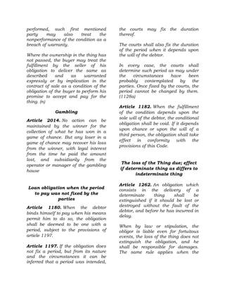 performed, such first mentioned
party may also treat the
nonperformance of the condition as a
breach of warranty.
Where the ownership in the thing has
not passed, the buyer may treat the
fulfillment by the seller of his
obligation to deliver the same as
described and as warranted
expressly or by implication in the
contract of sale as a condition of the
obligation of the buyer to perform his
promise to accept and pay for the
thing. (n)
Gambling
Article 2014. No action can be
maintained by the winner for the
collection of what he has won in a
game of chance. But any loser in a
game of chance may recover his loss
from the winner, with legal interest
from the time he paid the amount
lost, and subsidiarily from the
operator or manager of the gambling
house
Loan obligation when the period
to pay was not fixed by the
parties
Article 1180. When the debtor
binds himself to pay when his means
permit him to do so, the obligation
shall be deemed to be one with a
period, subject to the provisions of
article 1197.
Article 1197. If the obligation does
not fix a period, but from its nature
and the circumstances it can be
inferred that a period was intended,
the courts may fix the duration
thereof.
The courts shall also fix the duration
of the period when it depends upon
the will of the debtor.
In every case, the courts shall
determine such period as may under
the circumstances have been
probably contemplated by the
parties. Once fixed by the courts, the
period cannot be changed by them.
(1128a)
Article 1182. When the fulfillment
of the condition depends upon the
sole will of the debtor, the conditional
obligation shall be void. If it depends
upon chance or upon the will of a
third person, the obligation shall take
effect in conformity with the
provisions of this Code.
The loss of the Thing due; effect
if determinate thing as differs to
indeterminate thing
Article 1262. An obligation which
consists in the delivery of a
determinate thing shall be
extinguished if it should be lost or
destroyed without the fault of the
debtor, and before he has incurred in
delay.
When by law or stipulation, the
obligor is liable even for fortuitous
events, the loss of the thing does not
extinguish the obligation, and he
shall be responsible for damages.
The same rule applies when the
 