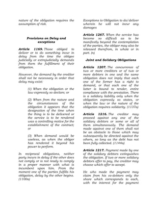 nature of the obligation requires the
assumption of risk.
Provisions on Delay and
exceptions
Article 1169. Those obliged to
deliver or to do something incur in
delay from the time the obligee
judicially or extrajudicially demands
from them the fulfillment of their
obligation.
However, the demand by the creditor
shall not be necessary in order that
delay may exist:
(1) When the obligation or the
law expressly so declare; or
(2) When from the nature and
the circumstances of the
obligation it appears that the
designation of the time when
the thing is to be delivered or
the service is to be rendered
was a controlling motive for the
establishment of the contract;
or
(3) When demand would be
useless, as when the obligor
has rendered it beyond his
power to perform.
In reciprocal obligations, neither
party incurs in delay if the other does
not comply or is not ready to comply
in a proper manner with what is
incumbent upon him. From the
moment one of the parties fulfills his
obligation, delay by the other begins.
(1100a)
Exceptions to Obligation to do/deliver
wherein he will not incur any
damages
Article 1267. When the service has
become so difficult as to be
manifestly beyond the contemplation
of the parties, the obligor may also be
released therefrom, in whole or in
part. (n)
Joint and Solidary Obligations
Article 1207. The concurrence of
two or more creditors or of two or
more debtors in one and the same
obligation does not imply that each
one of the former has a right to
demand, or that each one of the
latter is bound to render, entire
compliance with the prestation. There
is a solidary liability only when the
obligation expressly so states, or
when the law or the nature of the
obligation requires solidarity. (1137a)
Article 1216. The creditor may
proceed against any one of the
solidary debtors or some or all of
them simultaneously. The demand
made against one of them shall not
be an obstacle to those which may
subsequently be directed against the
others, so long as the debt has not
been fully collected. (1144a)
Article 1217. Payment made by one
of the solidary debtors extinguishes
the obligation. If two or more solidary
debtors offer to pay, the creditor may
choose which offer to accept.
He who made the payment may
claim from his co-debtors only the
share which corresponds to each,
with the interest for the payment
 