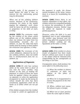 already made. If the payment is
made before the debt is due, no
interest for the intervening period
may be demanded.
When one of the solidary debtors
cannot, because of his insolvency,
reimburse his share to the debtor
paying the obligation, such share
shall be borne by all his co-debtors,
in proportion to the debt of each.
(1145a)
Article 1219. The remission made
by the creditor of the share which
affects one of the solidary debtors
does not release the latter from his
responsibility towards the co-
debtors, in case the debt had been
totally paid by anyone of them before
the remission was effected. (1146a)
Article 1220. The remission of the
whole obligation, obtained by one of
the solidary debtors, does not entitle
him to reimbursement from his co-
debtors. (n)
Applications of Payments
Article 1252. He who has various
debts of the same kind in favor of
one and the same creditor, may
declare at the time of making the
payment, to which of them the same
must be applied. Unless the parties
so stipulate, or when the application
of payment is made by the party for
whose benefit the term has been
constituted, application shall not be
made as to debts which are not yet
due.
If the debtor accepts from the creditor
a receipt in which an application of
the payment is made, the former
cannot complain of the same, unless
there is a cause for invalidating the
contract.
Article 1248. Unless there is an
express stipulation to that effect, the
creditor cannot be compelled partially
to receive the prestations in which
the obligation consists. Neither may
the debtor be required to make
partial payments.
However, when the debt is in part
liquidated and in part unliquidated,
the creditor may demand and the
debtor may effect the payment of the
former without waiting for the
liquidation of the latter. (1169a)
Consignation
Article 1256. If the creditor to whom
tender of payment has been made
refuses without just cause to accept
it, the debtor shall be released from
responsibility by the consignation of
the thing or sum due.
Consignation alone shall produce the
same effect in the following cases:
(1) When the creditor is absent
or unknown, or does not
appear at the place of
payment;
(2) When he is incapacitated to
receive the payment at the time
it is due;
(3) When, without just cause,
he refuses to give a receipt;
(4) When two or more persons
claim the same right to collect;
 