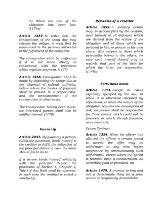 (5) When the title of the
obligation has been lost.
(1176a)
Article 1257. In order that the
consignation of the thing due may
release the obligor, it must first be
announced to the persons interested
in the fulfillment of the obligation.
The consignation shall be ineffectual
if it is not made strictly in
consonance with the provisions
which regulate payment. (1177)
Article 1258. Consignation shall be
made by depositing the things due at
the disposal of judicial authority,
before whom the tender of payment
shall be proved, in a proper case,
and the announcement of the
consignation in other cases.
The consignation having been made,
the interested parties shall also be
notified thereof. (1178)
Guaranty
Article 2047. By guaranty a person,
called the guarantor, binds himself to
the creditor to fulfill the obligation of
the principal debtor in case the latter
should fail to do so.
If a person binds himself solidarily
with the principal debtor, the
provisions of Section 4, Chapter 3,
Title I of this Book shall be observed.
In such case the contract is called a
suretyship.
Remedies of a creditor
Article 1222. A solidary debtor
may, in actions filed by the creditor,
avail himself of all defenses which
are derived from the nature of the
obligation and of those which are
personal to him, or pertain to his own
share. With respect to those which
personally belong to the others, he
may avail himself thereof only as
regards that part of the debt for
which the latter are responsible.
(1148a)
Fortuitous Event
Article 1174. Except in cases
expressly specified by the law, or
when it is otherwise declared by
stipulation, or when the nature of the
obligation requires the assumption of
risk, no person shall be responsible
for those events which could not be
foreseen, or which, though foreseen,
were inevitable
Option Contract
Article 1324. When the offerer has
allowed the offeree a certain period
to accept, the offer may be
withdrawn at any time before
acceptance by communicating such
withdrawal, except when the option
is founded upon a consideration, as
something paid or promised. (n)
Article 1479. A promise to buy and
sell a determinate thing for a price
certain is reciprocally demandable.
 