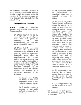 An accepted unilateral promise to
buy or to sell a determinate thing for
a price certain is binding upon the
promisor if the promise is supported
by a consideration distinct from the
price. (1451a)
Unenforceable Contract
Article 1403. The following
contracts are unenforceable, unless
they are ratified:
(1) Those entered into in the
name of another person by one
who has been given no
authority or legal
representation, or who has
acted beyond his powers;
(2) Those that do not comply
with the Statute of Frauds as
set forth in this number. In the
following cases an agreement
hereafter made shall be
unenforceable by action,
unless the same, or some note
or memorandum, thereof, be in
writing, and subscribed by the
party charged, or by his agent;
evidence, therefore, of the
agreement cannot be received
without the writing, or a
secondary evidence of its
contents:
(a) An agreement that by
its terms is not to be
performed within a year
from the making thereof;
(b) A special promise to
answer for the debt,
default, or miscarriage of
another;
(c) An agreement made
in consideration of
marriage, other than a
mutual promise to
marry;
(d) An agreement for the
sale of goods, chattels or
things in action, at a
price not less than five
hundred pesos, unless
the buyer accept and
receive part of such
goods and chattels, or
the evidences, or some
of them, of such things
in action or pay at the
time some part of the
purchase money; but
when a sale is made by
auction and entry is
made by the auctioneer
in his sales book, at the
time of the sale, of the
amount and kind of
property sold, terms of
sale, price, names of the
purchasers and person
on whose account the
sale is made, it is a
sufficient memorandum;
(e) An agreement for the
leasing for a longer
period than one year, or
for the sale of real
property or of an interest
therein;
( f ) A representation as
to the credit of a third
person.
(3) Those where both parties
are incapable of giving consent
to a contract.
 