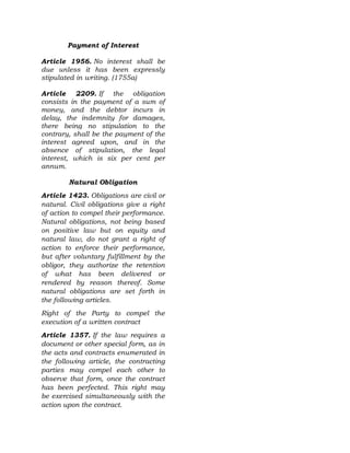 Payment of Interest
Article 1956. No interest shall be
due unless it has been expressly
stipulated in writing. (1755a)
Article 2209. If the obligation
consists in the payment of a sum of
money, and the debtor incurs in
delay, the indemnity for damages,
there being no stipulation to the
contrary, shall be the payment of the
interest agreed upon, and in the
absence of stipulation, the legal
interest, which is six per cent per
annum.
Natural Obligation
Article 1423. Obligations are civil or
natural. Civil obligations give a right
of action to compel their performance.
Natural obligations, not being based
on positive law but on equity and
natural law, do not grant a right of
action to enforce their performance,
but after voluntary fulfillment by the
obligor, they authorize the retention
of what has been delivered or
rendered by reason thereof. Some
natural obligations are set forth in
the following articles.
Right of the Party to compel the
execution of a written contract
Article 1357. If the law requires a
document or other special form, as in
the acts and contracts enumerated in
the following article, the contracting
parties may compel each other to
observe that form, once the contract
has been perfected. This right may
be exercised simultaneously with the
action upon the contract.
 