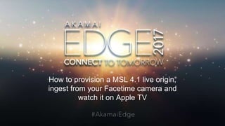 © AKAMAI - EDGE 2017
How to provision a MSL 4.1 live origin,
ingest from your Facetime camera and
watch it on Apple TV
 