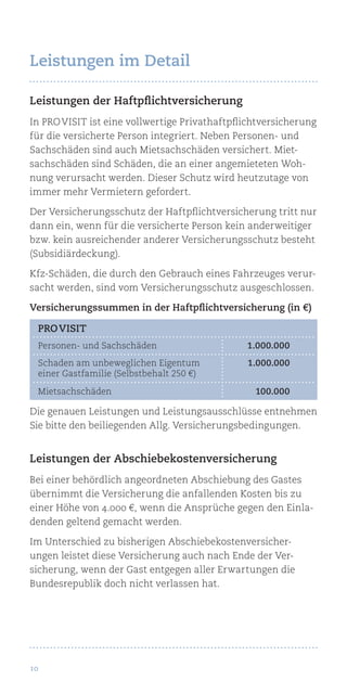 10
Leistungen der Haftpflichtversicherung
In Pro Visit ist eine vollwertige Privathaftpflichtversicherung
für die versicherte Person integriert. Neben Personen- und
Sachschäden sind auch Mietsachschäden versichert. Miet-
sachschäden sind Schäden, die an einer angemieteten Woh-
nung verursacht werden. Dieser Schutz wird heutzutage von
immer mehr Vermietern gefordert.
Der Versicherungsschutz der Haftpflichtversicherung tritt nur
dann ein, wenn für die versicherte Person kein anderweitiger
bzw. kein ausreichender anderer Versicherungsschutz besteht
(Subsidiärdeckung).
Kfz-Schäden, die durch den Gebrauch eines Fahrzeuges verur-
sacht werden, sind vom Versicherungsschutz ausgeschlossen.
Versicherungssummen in der Haftpflichtversicherung (in €)
Die genauen Leistungen und Leistungsausschlüsse entnehmen
Sie bitte den beiliegenden Allg. Versicherungsbedingungen.
Leistungen der Abschiebekostenversicherung
Bei einer behördlich angeordneten Abschiebung des Gastes
übernimmt die Versicherung die anfallenden Kosten bis zu
einer Höhe von 4.000 €, wenn die Ansprüche gegen den Einla-
denden geltend gemacht werden.
Im Unterschied zu bisherigen Abschiebekostenversicher­
ungen leistet diese Versicherung auch nach Ende der Ver-
sicherung, wenn der Gast entgegen aller Erwartungen die
Bundesrepublik doch nicht verlassen hat.
pro visit
Personen- und Sachschäden	 1.000.000
Schaden am unbeweglichen Eigentum	 1.000.000
einer Gastfamilie (Selbstbehalt 250 €)
Mietsachschäden	 100.000
Leistungen im Detail
 