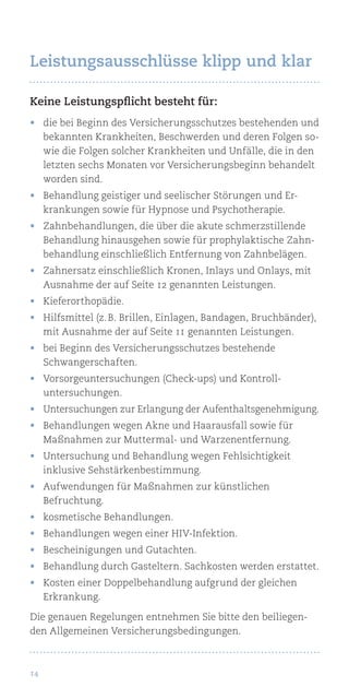 14
Keine Leistungspflicht besteht für:
•	 die bei Beginn des Versicherungsschutzes bestehenden und
bekannten Krankheiten, Beschwerden und deren Folgen so-
wie die Folgen solcher Krankheiten und Unfälle, die in den
letzten sechs Monaten vor Versicherungsbeginn behandelt
worden sind.
•	 Behandlung geistiger und seelischer Störungen und Er-
krankungen sowie für Hypnose und Psychotherapie.
•	 Zahnbehandlungen, die über die akute schmerzstillende
Behandlung hinausgehen sowie für prophylaktische Zahn-
behandlung einschließlich Entfernung von Zahnbelägen.
•	 Zahnersatz einschließlich Kronen, Inlays und Onlays, mit
Ausnahme der auf Seite 12 genannten Leistungen.
•	 Kieferorthopädie.
•	 Hilfsmittel (z. B. Brillen, Einlagen, Bandagen, Bruchbänder),
mit Ausnahme der auf Seite 11 genannten Leistungen.
•	 bei Beginn des Versicherungsschutzes bestehende
Schwangerschaften.
•	 Vorsorgeuntersuchungen (Check-ups) und Kontroll-
untersuchungen.
•	 Untersuchungen zur Erlangung der Aufenthaltsgenehmigung.
•	 Behandlungen wegen Akne und Haarausfall sowie für
Maßnahmen zur Muttermal- und Warzenentfernung.
•	 Untersuchung und Behandlung wegen Fehlsichtigkeit
inklusive Sehstärkenbestimmung.
•	 Aufwendungen für Maßnahmen zur künstlichen
Befruchtung.
•	 kosmetische Behandlungen.
•	 Behandlungen wegen einer HIV-Infektion.
•	 Bescheinigungen und Gutachten.
•	 Behandlung durch Gasteltern. Sachkosten werden erstattet.
•	 Kosten einer Doppelbehandlung aufgrund der gleichen
Erkrankung.
Die genauen Regelungen entnehmen Sie bitte den beiliegen-
den Allgemeinen Versicherungsbedingungen.
Leistungsausschlüsse klipp und klar
 
