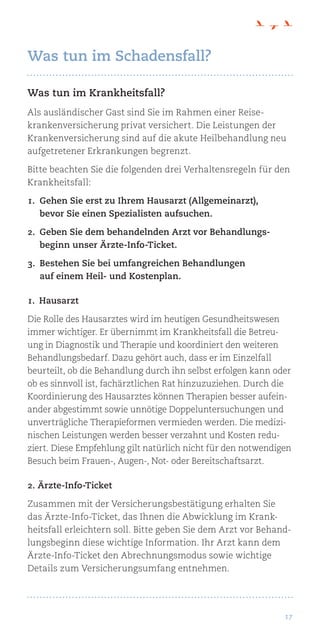 17
Was tun im Krankheitsfall?
Als ausländischer Gast sind Sie im Rahmen einer Reise-
krankenversicherung privat versichert. Die Leistungen der
Krankenversicherung sind auf die akute Heilbehandlung neu
aufgetretener Erkrankungen begrenzt.
Bitte beachten Sie die folgenden drei Verhaltensregeln für den
Krankheitsfall:
1.	Gehen Sie erst zu Ihrem Hausarzt (Allgemeinarzt),
bevor Sie einen Spezialisten aufsuchen.
2.	Geben Sie dem behandelnden Arzt vor Behandlungs-
beginn unser Ärzte-Info-Ticket.
3.	Bestehen Sie bei umfangreichen Behandlungen
auf einem Heil- und Kostenplan.
1. Hausarzt
Die Rolle des Hausarztes wird im heutigen Gesundheitswesen
immer wichtiger. Er übernimmt im Krankheitsfall die Betreu-
ung in Diagnostik und Therapie und koordiniert den weiteren
Behandlungsbedarf. Dazu gehört auch, dass er im Einzelfall
beurteilt, ob die Behandlung durch ihn selbst erfolgen kann oder
ob es sinnvoll ist, fachärztlichen Rat hinzuzuziehen. Durch die
Koordinierung des Hausarztes können Therapien besser aufein-
ander abgestimmt sowie unnötige Doppeluntersuchungen und
unverträgliche Therapieformen vermieden werden. Die medizi-
nischen Leistungen werden besser verzahnt und Kosten redu-
ziert. Diese Empfehlung gilt natürlich nicht für den notwendigen
Besuch beim Frauen-, Augen-, Not- oder Bereitschaftsarzt.
2. Ärzte-Info-Ticket
Zusammen mit der Versicherungsbestätigung erhalten Sie
das Ärzte-Info-Ticket, das Ihnen die Abwicklung im Krank-
heitsfall erleichtern soll. Bitte geben Sie dem Arzt vor Behand-
lungsbeginn diese wichtige Information. Ihr Arzt kann dem
Ärzte-Info-Ticket den Abrechnungsmodus sowie wichtige
Details zum Versicherungsumfang entnehmen.
Was tun im Schadensfall?
 