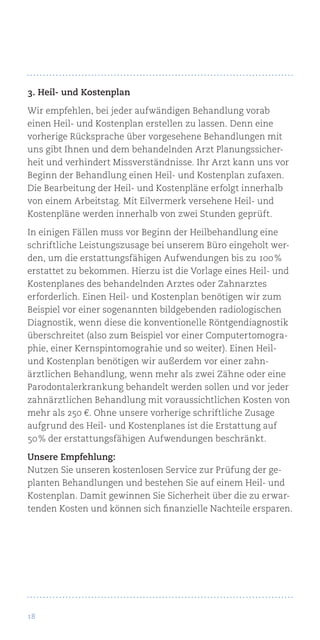 18
3. Heil- und Kostenplan
Wir empfehlen, bei jeder aufwändigen Behandlung vorab
einen Heil- und Kostenplan erstellen zu lassen. Denn eine
vorherige Rücksprache über vorgesehene Behandlungen mit
uns gibt Ihnen und dem behandelnden Arzt Planungssicher-
heit und verhindert Missverständnisse. Ihr Arzt kann uns vor
Beginn der Behandlung einen Heil- und Kostenplan zufaxen.
Die Bearbeitung der Heil- und Kostenpläne erfolgt innerhalb
von einem Arbeitstag. Mit Eilvermerk versehene Heil- und
Kostenpläne werden innerhalb von zwei Stunden geprüft.
In einigen Fällen muss vor Beginn der Heilbehandlung eine
schriftliche Leistungszusage bei unserem Büro eingeholt wer-
den, um die erstattungsfähigen Aufwendungen bis zu 100 %
erstattet zu bekommen. Hierzu ist die Vorlage eines Heil- und
Kostenplanes des behandelnden Arztes oder Zahnarztes
erforderlich. Einen Heil- und Kostenplan benötigen wir zum
Beispiel vor einer sogenannten bildgebenden radiologischen
Diagnostik, wenn diese die konventionelle Röntgendiagnostik
überschreitet (also zum Beispiel vor einer Computertomogra-
phie, einer Kernspintomograhie und so weiter). Einen Heil-
und Kostenplan benötigen wir außerdem vor einer zahn-
ärztlichen Behandlung, wenn mehr als zwei Zähne oder eine
Parodontalerkrankung behandelt werden sollen und vor jeder
zahnärztlichen Behandlung mit voraussichtlichen Kosten von
mehr als 250 €. Ohne unsere vorherige schriftliche Zusage
aufgrund des Heil- und Kostenplanes ist die Erstattung auf
50 % der erstattungsfähigen Aufwendungen beschränkt.
Unsere Empfehlung:
Nutzen Sie unseren kostenlosen Service zur Prüfung der ge-
planten Behandlungen und bestehen Sie auf einem Heil- und
Kostenplan. Damit gewinnen Sie Sicherheit über die zu erwar-
tenden Kosten und können sich finanzielle Nachteile ersparen.
 