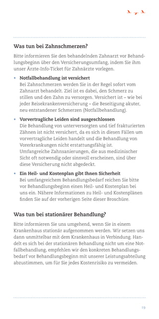 19
Was tun bei Zahnschmerzen?
Bitte informieren Sie den behandelnden Zahnarzt vor Behand-
lungsbeginn über den Versicherungsumfang, indem Sie ihm
unser Ärzte-Info-Ticket für Zahnärzte vorlegen.
•	 Notfallbehandlung ist versichert
Bei Zahnschmerzen werden Sie in der Regel sofort vom
Zahnarzt behandelt. Ziel ist es dabei, den Schmerz zu
stillen und den Zahn zu versorgen. Versichert ist – wie bei
jeder Reisekrankenversicherung – die Beseitigung akuter,
neu entstandener Schmerzen (Notfallbehandlung).
•	 Vorvertragliche Leiden sind ausgeschlossen
Die Behandlung von unterversorgten und tief frakturierten
Zähnen ist nicht versichert, da es sich in diesen Fällen um
vorvertragliche Leiden handelt und die Behandlung von
Vorerkrankungen nicht erstattungsfähig ist.
Umfangreiche Zahnsanierungen, die aus medizinischer
Sicht oft notwendig oder sinnvoll erscheinen, sind über
diese Versicherung nicht abgedeckt.
•	 Ein Heil- und Kostenplan gibt Ihnen Sicherheit
Bei umfangreichem Behandlungsbedarf reichen Sie bitte
vor Behandlungsbeginn einen Heil- und Kostenplan bei
uns ein. Nähere Informationen zu Heil- und Kostenplänen
finden Sie auf der vorherigen Seite dieser Broschüre.
Was tun bei stationärer Behandlung?
Bitte informieren Sie uns umgehend, wenn Sie in einem
Krankenhaus stationär aufgenommen werden. Wir setzen uns
dann unmittelbar mit dem Krankenhaus in Verbindung. Han-
delt es sich bei der stationären Behandlung nicht um eine Not-
fallbehandlung, empfehlen wir den konkreten Behandlungs-
bedarf vor Behandlungsbeginn mit unserer Leistungsabteilung
abzustimmen, um für Sie jedes Kostenrisiko zu vermeiden.
 