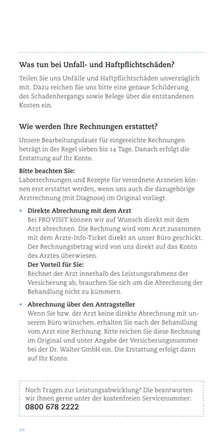 20
Was tun bei Unfall- und Haftpflichtschäden?
Teilen Sie uns Unfälle und Haftpflichtschäden unverzüglich
mit. Dazu reichen Sie uns bitte eine genaue Schilderung
des Schadenhergangs sowie Belege über die entstandenen
Kosten ein.
Wie werden Ihre Rechnungen erstattet?
Unsere Bearbeitungsdauer für eingereichte Rechnungen
beträgt in der Regel sieben bis 14 Tage. Danach erfolgt die
Erstattung auf Ihr Konto.
Bitte beachten Sie:
Laborrechnungen und Rezepte für verordnete Arzneien kön-
nen erst erstattet werden, wenn uns auch die dazugehörige
Arztrechnung (mit Diagnose) im Original vorliegt.
•	 Direkte Abrechnung mit dem Arzt
Bei pro visit können wir auf Wunsch direkt mit dem
Arzt abrechnen. Die Rechnung wird vom Arzt zusammen
mit dem Ärzte-Info-Ticket direkt an unser Büro geschickt.
Der Rechnungsbetrag wird von uns direkt auf das Konto
des Arztes überwiesen.
Der Vorteil für Sie:
Rechnet der Arzt innerhalb des Leistungsrahmens der
Versicherung ab, brauchen Sie sich um die Abrechnung der
Behandlung nicht zu kümmern.
•	 Abrechnung über den Antragsteller
Wenn Sie bzw. der Arzt keine direkte Abrechnung mit un-
serem Büro wünschen, erhalten Sie nach der Behandlung
vom Arzt eine Rechnung. Bitte reichen Sie diese Rechnung
im Original und unter Angabe der Versicherungsnummer
bei der Dr. Walter GmbH ein. Die Erstattung erfolgt dann
auf Ihr Konto.
Noch Fragen zur Leistungsabwicklung? Die beantworten
wir Ihnen gerne unter der kostenfreien Servicenummer:
0800 678 2222
 