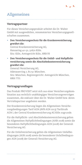 21
Vertragspartner
Für dieses Versicherungsprodukt arbeitet die Dr. Walter
GmbH mit ausgewählten, renommierten Versicherungsgesell-
schaften zusammen.
•	 Den Versicherungsschutz für die Krankenversicherung
gewährt die:
Central Krankenversicherung AG,
Hansaring 40-50, 50670 Köln.
Sitz: Köln, Amtsgericht Köln, HRB 93
•	 Den Versicherungsschutz für die Unfall- und Haftpflicht-
versicherung sowie die Abschiebekostenversicherung
gewährt die:
Generali Versicherung AG,
Adenauerring 7, 81731 München.
Sitz: München, Registergericht: Amtsgericht München,
HRB 7731
Vertragsgrundlagen
Das Produkt pro visit setzt sich aus einer Versicherungskom-
bination aus rechtlich unabhängigen Versicherungsverträgen
zusammen, die exklusiv über die Dr. Walter GmbH bzw. deren
Vertriebspartner angeboten werden.
Der Krankenversicherung liegen die Allgemeinen Versiche-
rungsbedingungen Tarif AI24 (AVB AI24 2013) Tarifstufe
AI24 L der Central Krankenversicherung AG Köln zugrunde.
Für die Haftpflicht- und Abschiebekostenversicherung gelten
die Allgemeinen Haftpflichtbedingungen (AHB 2008) sowie die
besonderen Haftpflichtbedingungen AI24 (2008) der Generali
Versicherung AG.
Für die Unfallversicherung gelten die Allgemeinen Unfallbe-
dingungen (AUB 2008) sowie die besonderen Unfallbedingun-
gen AI24 (2008) der Generali Versicherung AG.
Allgemeines
 