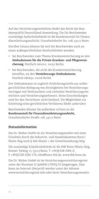 22
Auf das Versicherungsverhältnis findet das Recht der Bun-
desrepublik Deutschland Anwendung. Die für Beschwerden
zuständige Aufsichtsbehörde ist die Bundesanstalt für Finanz-
dienstleistungsaufsicht, Graurheindorfer Str. 108, 53117 Bonn.
Darüber hinaus können Sie sich bei Beschwerden auch an
einen außergerichtlichen Streitschlichter wenden:
•	 bei Beschwerden zum Thema Krankenversicherung an den
Ombudsmann für die Private Kranken- und Pflegeversi-
cherung, Postfach 060222, 10052 Berlin.
•	 bei Beschwerden, die nicht die Krankenversicherung
betreffen, an den Versicherungs-Ombudsmann,
Postfach 080632, 10006 Berlin.
Der Ombudsmann ist zugleich Schlichtungsstelle zur außer-
gerichtlichen Beilegung von Streitigkeiten bei Versicherungs-
verträgen mit Verbrauchern und zwischen Versicherungsver-
mittlern und Versicherungsnehmern. Seine Entscheidungen
sind für den Versicherer nicht bindend. Die Möglichkeit zur
Einleitung eines gerichtlichen Verfahrens bleibt unberührt.
Beschwerden können Sie außerdem richten an die
Bundesanstalt für Finanzdienstleistungsaufsicht,
Graurheindorfer Straße 108, 53117 Bonn.
Statusinformation
Die Dr. Walter GmbH ist als Versicherungsmakler mit einer
Erlaubnis durch die Industrie- und Handelskammer Bonn /
Rhein-Sieg nach § 34d Absatz 1 der Gewerbeordnung tätig.
Die zuständige Erlaubnisbehörde ist die IHK Bonn / Rhein-Sieg,
Bonner Talweg 17, 53113 Bonn, T +49 (0) 228 2284 -0,
F +49 (0) 228 2284 -170, info@bonn.ihk.de, www.ihk-bonn.de.
Die Dr. Walter GmbH ist im Versicherungsvermittlerregister
unter der Nummer D-QAMW-L7NVQ-57 eingetragen. Dies
kann im Internet überprüft werden unter der Adresse
www.vermittlerregister.info oder beim Versicherungsvermitt-
 