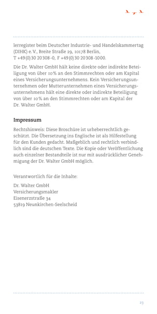 23
lerregister beim Deutscher Industrie- und Handelskammertag
(DIHK) e. V., Breite Straße 29, 10178 Berlin,
T +49 (0) 30 20 308 -0,  F +49 (0) 30 20 308 -10 00.
Die Dr. Walter GmbH hält keine direkte oder indirekte Betei-
ligung von über 10 % an den Stimmrechten oder am Kapital
eines Versicherungsunternehmens. Kein Versicherungsun-
ternehmen oder Mutterunternehmen eines Versicherungs-
unternehmens hält eine direkte oder indirekte Beteiligung
von über 10 % an den Stimmrechten oder am Kapital der
Dr. Walter GmbH.
Impressum
Rechtshinweis: Diese Broschüre ist urheberrechtlich ge-
schützt. Die Übersetzung ins Englische ist als Hilfestellung
für den Kunden gedacht. Maßgeblich und rechtlich verbind-
lich sind die deutschen Texte. Die Kopie oder Veröffentlichung
auch einzelner Bestandteile ist nur mit ausdrücklicher Geneh-
migung der Dr. Walter GmbH möglich.
Verantwortlich für die Inhalte:
Dr. Walter GmbH
Versicherungsmakler
Eisenerzstraße 34
53819 Neunkirchen-Seelscheid
 