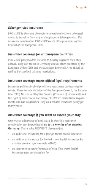 29
Schengen visa insurance
PRO VISIT is the right choice for international visitors who need
a visa to travel to Germany and apply for a Schengen visa. The
insurance combination PRO VISIT meets all requirements of the
Council of the European Union.
Insurance coverage for all European countries
PRO VISIT policyholders are able to flexibly organize their stay
abroad. They can travel to Germany and all other countries of the
European Union (EU) and the European Economic Area (EEA) as
well as Switzerland without restrictions.
Insurance coverage meets official legal requirements
Insurance policies for foreign visitors must meet various require-
ments. These include decisions of the European Council, the Regula-
tion (EEC) No 1612 / 68 of the Council (Freedom of movement) and
the right of residence in Germany. PRO VISIT meets these require-
ments and has established itself as a reliable insurance policy for
many years.
Insurance coverage if you want to extend your stay
One crucial advantage of PRO VISIT is that this insurance
combination can be purchased up to 12 months after entering
Germany. That’s why PRO VISIT also qualifies
•	 as additional insurance for a foreign travel health insurance
•	 as additional insurance for limited travel health insurance by
another provider (for example ADAC)
•	 as insurance in case of renewal of visa if no travel health
insurance was purchased so far.
 