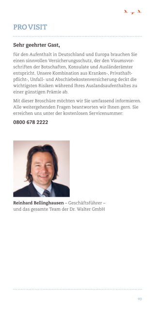 03
Sehr geehrter Gast,
für den Aufenthalt in Deutschland und Europa brauchen Sie
einen sinnvollen Versicherungsschutz, der den Visumsvor-
schriften der Botschaften, Konsulate und Ausländerämter
entspricht. Unsere Kombination aus Kranken-, Privathaft-
pflicht-, Unfall- und Abschiebekostenversicherung deckt die
wichtigsten Risiken während Ihres Auslandsaufenthaltes zu
einer günstigen Prämie ab.
Mit dieser Broschüre möchten wir Sie umfassend informieren.
Alle weitergehenden Fragen beantworten wir Ihnen gern. Sie
erreichen uns unter der kostenlosen Servicenummer:
0800 678 2222
Reinhard Bellinghausen – Geschäftsführer –
und das gesamte Team der Dr. Walter GmbH
PRO VISIT
 