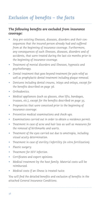 38
Exclusion of benefits – the facts
The following benefits are excluded from insurance
coverage:
•	 Any pre-existing illnesses, diseases, disorders and their con-
sequences that the insured person already had and suffered
from at the beginning of insurance coverage. Furthermore,
any consequences of such illnesses, diseases, disorders and of
accidents, that were treated during the last six months prior to
the beginning of insurance coverage.
•	 Treatment of mental disorders and illnesses, hypnosis and
psychotherapy.
•	 Dental treatment that goes beyond treatment for pain relief as
well as prophylactic dental treatment including plaque removal.
•	 Dentures including dental crowns, inlays and onlays, except for
the benefits described on page 36.
•	 Orthodontics.
•	 Medical appliances (such as glasses, shoe lifts, bandages,
trusses, etc.), except for the benefits described on page 35.
•	 Pregnancies that were conceived prior to the beginning of
insurance coverage.
•	 Preventive medical examinations and check-ups.
•	 Examinations carried out in order to obtain a residence permit.
•	 Treatment in case of acne and hair loss as well as measures for
the removal of birthmarks and warts.
•	 Treatment of the eyes carried out due to ametropia, including
visual acuity determination.
•	 Treatment in case of sterility / infertility (in vitro fertilization).
•	 Plastic surgery.
•	 Treatment for HIV infection.
•	 Certificates and expert opinions.
•	 Medical treatment by the host family. Material costs will be
reimbursed.
•	 Medical costs if an illness is treated twice.
You will find the detailed benefits and exclusion of benefits in the
attached General Insurance Conditions.
 
