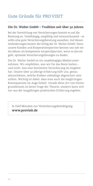 04
Die Dr. Walter GmbH – Tradition seit über 50 Jahren
Bei der Vermittlung von Versicherungen kommt es auf die
Beratung an. Unabhängig, sorgfältig und vorausschauend – so
sollte eine gute Versicherungsberatung aussehen. Auf diesen
Anforderungen basiert der Erfolg der Dr. Walter GmbH. Denn
unsere Kunden und Kooperationspartner kennen uns seit vie-
len Jahren als kompetente Ansprechpartner, wenn es darum
geht, optimale Versicherungslösungen zu finden.
Die Dr. Walter GmbH ist ein unabhängiges Maklerunter-
nehmen. Wir empfehlen, was wir für das Beste halten –
und nicht, was eine bestimmte Versicherung im Angebot
hat. Unsere über 50-jährige Erfahrung hilft uns, genau
abzuschätzen, welche Risiken unbedingt abgesichert sein
sollten. Wichtig ist dabei, dass man auch die langfristigen
Konsequenzen im Auge behält. Gerade diese Art von Hinter-
grundwissen ist keine Frage der Theorie, sondern kann sich
nur aus der langjährigen praktischen Erfahrung ergeben.
In fünf Minuten zur Versicherungsbestätigung
www.provisit.de
Gute Gründe für Pro Visit
 