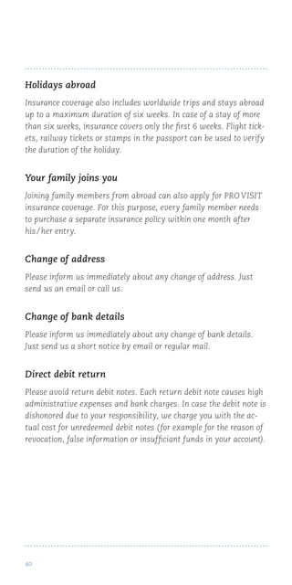 40
Holidays abroad
Insurance coverage also includes worldwide trips and stays abroad
up to a maximum duration of six weeks. In case of a stay of more
than six weeks, insurance covers only the first 6 weeks. Flight tick-
ets, railway tickets or stamps in the passport can be used to verify
the duration of the holiday.
Your family joins you
Joining family members from abroad can also apply for PRO VISIT
insurance coverage. For this purpose, every family member needs
to purchase a separate insurance policy within one month after
his / her entry.
Change of address
Please inform us immediately about any change of address. Just
send us an email or call us.
Change of bank details
Please inform us immediately about any change of bank details.
Just send us a short notice by email or regular mail.
Direct debit return
Please avoid return debit notes. Each return debit note causes high
administrative expenses and bank charges. In case the debit note is
dishonored due to your responsibility, we charge you with the ac-
tual cost for unredeemed debit notes (for example for the reason of
revocation, false information or insufficiant funds in your account).
 