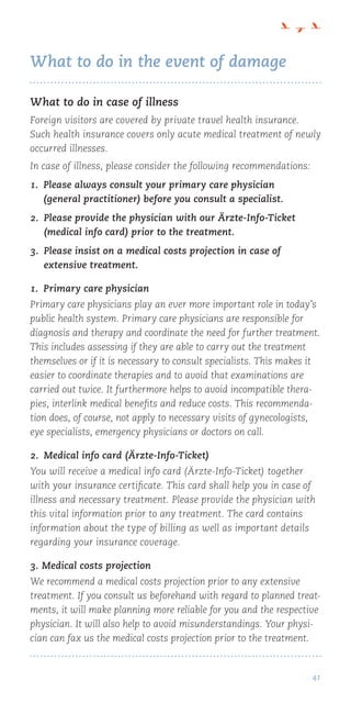 41
What to do in the event of damage
What to do in case of illness
Foreign visitors are covered by private travel health insurance.
Such health insurance covers only acute medical treatment of newly
occurred illnesses.
In case of illness, please consider the following recommendations:
1. Please always consult your primary care physician
(general practitioner) before you consult a specialist.
2. Please provide the physician with our Ärzte-Info-Ticket
(medical info card) prior to the treatment.
3. Please insist on a medical costs projection in case of
extensive treatment.
1.  Primary care physician
Primary care physicians play an ever more important role in today’s
public health system. Primary care physicians are responsible for
diagnosis and therapy and coordinate the need for further treatment.
This includes assessing if they are able to carry out the treatment
themselves or if it is necessary to consult specialists. This makes it
easier to coordinate therapies and to avoid that examinations are
carried out twice. It furthermore helps to avoid incompatible thera-
pies, interlink medical benefits and reduce costs. This recommenda-
tion does, of course, not apply to necessary visits of gynecologists,
eye specialists, emergency physicians or doctors on call.
2.  Medical info card (Ärzte-Info-Ticket)
You will receive a medical info card (Ärzte-Info-Ticket) together
with your insurance certificate. This card shall help you in case of
illness and necessary treatment. Please provide the physician with
this vital information prior to any treatment. The card contains
information about the type of billing as well as important details
regarding your insurance coverage.
3. Medical costs projection
We recommend a medical costs projection prior to any extensive
treatment. If you consult us beforehand with regard to planned treat-
ments, it will make planning more reliable for you and the respective
physician. It will also help to avoid misunderstandings. Your physi-
cian can fax us the medical costs projection prior to the treatment.
 
