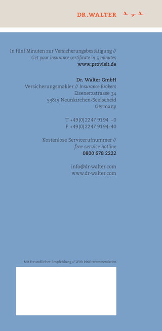 Dr. Walter GmbH
Versicherungsmakler // Insurance Brokers
Eisenerzstrasse 34
53819 Neunkirchen-Seelscheid
Germany
T +49(0)2247 9194 -0
F +49(0)2247 9194-40
Kostenlose Servicerufnummer //
free service hotline
0800 678 2222
info@dr-walter.com
www.dr-walter.com
In fünf Minuten zur Versicherungsbestätigung //
Get your insurance certificate in 5 minutes
www.provisit.de
Mit freundlicher Empfehlung // With kind recommendation
Versicherungsschutz für ausländische
Gäste in Deutschland und Europa
Insurance coverage for foreign visitors
in Germany and Europe.
FeldfürbesondereVermerke//Spaceforspecialnotices
Straße,Hausnummer,ggf.C/O//Street,streetnumber,ifneededc/o
Geburtsdatum(Höchstalter69Jahre)//Dateofbirth(Agelimit69years)
Kontonummer//Accountnumber
Kontoinhaber(wennnichtAntragsteller),NameausgeschriebenundUnterschrift//Accountholder(ifnottheapplicant)fullnameandsignature
Telefon//Telephone
Einreisedatum//Dateofarrival
GewünschterVersicherungsbeginn//Requestedinceptiondate
Antragsteller//Applicant
FolgendePersonsollversichertwerden//Thefollowingpersonshallbeinsured
GrunddesAufenthaltesimAusland//Reasonforthestayabroad
IchwählefolgendenVersicherungsschutz//Ichoosethefollowinginsurancecoverage
Zahlungsweise//Payment
Versicherungsnummer(wirdbeiEingangvergeben)//
policyno.(tobeindicatedafterapplication)
Vorname//Firstname
Vorname//Firstname
Nachname//Familyname
Nachname//Familyname
PLZ//Postalcode
Staatsangehörigkeit//Nationality
NameundSitzdesGeldinstituts//NameanddomicileofthefinancialinstitutionBLZ//Bankcode
Fax
GewünschtesVersicherungsende//Requestedinsuranceexpiry
Ort//City
E-Mail
AnmeldungzurPROVISIT-Versicherung//GeneraliVersicherungAG
CentralKrankenversicherungAG
vermitteltdurch//providedbyDr.WalterGmbH
AusgebendeOrganisation//Issuingorganisation
ApplicationfortheinsurancePROVISIT
Frau//Ms
LastschriftmonatlicheZahlung(LastschrifteinzugistnurvoneinemdeutschenKontomöglich).MonatlicheZahlungdurchEinzugsermächtigungvonfolgendemKonto//
Monthlypaymentbydirectdebiting.(DirectdebitingisonlypossiblewithaGermanbankaccount).Monthlypaymentbydirectdebitingtothefollowingaccount
ÜberweisungdesGesamtbeitragesaufdasKontoderDr.WalterGmbH,Kontonr.212076500beiderPostbankKöln,BLZ37010050(KopiederÜberweisungliegtbei)//
PaymentoftotalsumbybanktransfertoDr.WalterGmbHAccountnumber212076500,PostbankKöln,Bankcode37010050(proofofpaymentattached)
SchecküberdenGesamtbeitrag(liegtbei)//Paymentoftotalsumbyenclosedcrossedcheck
Frau//Ms
LastschriftEinmalzahlung(LastschrifteinzugistnurvoneinemdeutschenKontomöglich).EinmalzahlungdurchEinzugsermächtigungvonfolgendemKonto//
Singlepaymentinonesumbydirectdebiting(DirectdebitingisonlypossiblewithaGermanbankaccount).Singlepaymentbydirectdebitingtothefollowingaccount
Herr//Mr
Herr//Mr
innerhalbvoneinemMonatnachEinreise(1.-12.Monat)//
conclusionwithinonemonthafterentry(1.-12.month)
innerhalbvoneinemJahrnachEinreise(1.-12.Monat)//
conclusionwithinoneyearafterentry(1.-12.month)
abdem13.Monat//
Premiumsfromthe13.month
Personenbis29Jahre//Peopleupto29years
38,50€monatlicherBeitrag//monthlyfee
Personenbis29Jahre//Peopleupto29years
54,00€monatlicherBeitrag//monthlyfee
Personenbis29Jahre//Peopleupto29years
58,50€monatlicherBeitrag//monthlyfee
Personenbis69Jahre//Peopleupto69years
85,00€monatlicherBeitrag//monthlyfee
Personenbis69Jahre//Peopleupto69years
64,00€monatlicherBeitrag//monthlyfee
Personenbis69Jahre//Peopleupto69years
111,00€monatlicherBeitrag//monthlyfee
Ort,Datum//Date,PlaceUnterschriftdesAntragstellers//Signatureofapplicant
WichtigerHinweisundUnterschrift//Importantnoteandsignature
DerVersicherungsschutzbesteht,ordnungsgemäßeZahlungvorausgesetzt,abdembean-
tragtenZeitpunkt,jedochfrühestensabEingangdesAntragesbeiderDr. WalterGmbH.
BevorSiedieseAnmeldungunterschreiben,beachtenSiebitteaufderRückseitedie
SchlusserklärungensowiedieweiterenwichtigenHinweise.DieseErklärungensindwich-
tigerBestandteildesVertrages.MitIhrerUnterschriftmachenSiedieSchlusserklärungen
zumBestandteildesVertrages.
IchbeantrageVersicherungsschutznachMaßgabederbeiliegendenAllgemeinenVersi-
cherungsbedingungen.
Providedtheappropiatepremiumhasbeenpaid,insurancecovershallcommenceonthedate
appliedforbutnotbeforeDr.WalterGmbHhasreceivedthisapplication.
Pleaseseefinaldeclarationsandimportantlegallybindinginformationonthebacksideofthis
formbeforeyousignthisapplication.Thesedetailsareintegralpartsofthecontract.With
yoursignature,youagreetothefinaldeclarationsasanelementofthecontract.
Iwishtopurchaseinsurancecoverageaccordingtotheenclosedgeneralinsuranceconditions.
T+49(0)22479194-0,F+49(0)22479194-20,info@dr-walter.com
BittesendenSiediesenAntragan//Pleasesendthisapplicationformto
Dr.WalterGmbH,Eisenerzstr.34,53819Neunkirchen-Seelscheid,Germany
 