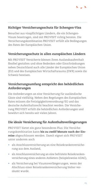 05
Richtiger Versicherungsschutz für Schengen-Visa
Besucher aus visapflichtigen Ländern, die ein Schengen-
Visum beantragen, sind mit Pro Visit richtig beraten. Die
Versicherungskombination Pro Visit erfüllt alle Bedingungen
des Rates der Europäischen Union.
Versicherungsschutz in allen europäischen Ländern
Mit Pro Visit Versicherte können ihren Auslandsaufenthalt
flexibel gestalten und ohne Bedenken oder Einschränkungen
neben Deutschland auch alle Länder der Europäischen Union
(EU) und des Europäischen Wirtschaftsraums (EWR) sowie die
Schweiz bereisen.
Versicherungsumfang entspricht den behördlichen
Anforderungen
Die Anforderungen an eine Versicherung für ausländische
Gäste sind vielfältig. Neben den Regelungen des Europäischen
Rates müssen die Freizügigkeitsverordnung / EG und das
deutsche Aufenthaltsrecht beachtet werden. Die Versiche-
rung Pro Visit erfüllt die behördlichen Anforderungen und
bewährt sich bereits seit vielen Jahren.
Die ideale Versicherung für Aufenthaltsverlängerungen
Pro Visit bietet ein ganz besonderes Plus: Die Versiche-
rungskombination kann bis zu zwölf Monate nach der Ein-
reise abgeschlossen werden. Damit eignet sich Pro Visit
unter anderem auch
•	 als Anschlussversicherung an eine Reisekrankenversiche-
rung aus dem Ausland,
•	 als Anschlussversicherung an eine befristete Reisekranken-
versicherung eines anderen Anbieters (beispielsweise ADAC),
•	 als Versicherung bei Visumsverlängerungen, wenn der
Abschluss einer Reisekrankenversicherung bisher ver-
säumt wurde.
 