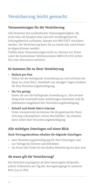 06
Voraussetzungen für die Versicherung
Alle Personen mit ausländischer Staatsangehörigkeit, die
nicht älter als 69 Jahre sind und sich vorübergehend im
Geltungsbereich aufhalten, können mit Pro Visit versichert
werden. Die Versicherung kann bis zu einem Jahr nach Einrei-
se abgeschlossen werden.
Treffen diese Voraussetzungen nicht zu, können wir Ihnen
unter der kostenlosen Telefonnummer 0800 678 2222 sicher-
lich eine Alternative anbieten.
So kommen Sie zu Ihrer Versicherung
•	 Einfach per Post
Füllen Sie die beiliegende Anmeldung aus und schicken Sie
diese an unser Büro. Innerhalb von wenigen Tagen erhalten
Sie Ihre Versicherungsbestätigung.
•	 Ein Fax genügt
Faxen Sie uns die beiliegende Anmeldung zu. Ihre Anmel-
dung wird innerhalb eines Arbeitstages bearbeitet und Sie
bekommen umgehend Ihre Versicherungsbestätigung.
•	 Schnell und direkt über’s Internet
Unter www.provisit.de können Sie die gewünschte Versi-
cherung unkompliziert online abschließen. Sie erhalten
dann sofort Ihre Versicherungsbestätigung.
Alle wichtigen Unterlagen auf einen Blick
Nach Vertragsabschluss erhalten Sie folgende Unterlagen:
•	 eine Versicherungsbestätigung für Ihre Unterlagen und
zur Vorlage bei Ämtern und Behörden
•	 ein Ärzte-Info-Ticket für die direkte Abrechnung mit dem Arzt
Ab wann gilt die Versicherung?
Die Versicherung beginnt ab dem beantragten Zeitpunkt,
jedoch frühestens am Tag des Antragseingangs in unserem
Büro (24:00 Uhr).
Versicherung leicht gemacht
 