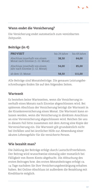 07
Wann endet die Versicherung?
Die Versicherung endet automatisch zum vereinbarten
Zeitpunkt.
Beiträge (in €)
Alle Beiträge sind Monatsbeiträge. Die genauen Leistungsbe-
schreibungen finden Sie auf den folgenden Seiten.
Wartezeit
Es bestehen keine Wartezeiten, wenn die Versicherung in-
nerhalb eines Monats nach Einreise abgeschlossen wird. Bei
späterem Abschluss der Versicherung beträgt die Wartezeit in
der Krankenversicherung einen Monat. Die Wartezeit kann er-
lassen werden, wenn die Versicherung in direktem Anschluss
an eine Vorversicherung abgeschlossen wird. Reichen Sie uns
in diesem Fall bitte zusammen mit dem Antrag eine Kopie der
Vorversicherung ein. Die Wartezeit gilt grundsätzlich nicht
bei Unfällen und bei ärztlicher Hilfe zur Abwendung einer
akuten Lebensgefahr für die versicherte Person.
Wie bezahlt man?
Die Zahlung der Beiträge erfolgt durch Lastschriftverfahren.
Der Beitrag wird wunschweise einmalig oder monatlich bei
Fälligkeit von Ihrem Konto abgebucht. Die Abbuchung des
ersten Beitrages bzw. des ersten Monatsbeitrages erfolgt ca.
14 Tage nachdem Sie Ihre Versicherungsbestätigung erhalten
haben. Bei Online-Abschluss ist außerdem die Bezahlung mit
Kreditkarte möglich.
pro visit	 bis 29 Jahre	 bis 69 Jahre
Abschluss innerhalb von einem	 38,50	64,00
Monat nach Einreise (1.-12. Monat)
Abschluss innerhalb von einem	 54,00	85,00
Jahr nach Einreise (1.-12. Monat)
ab dem 13. Monat	 58,50	111,00
 