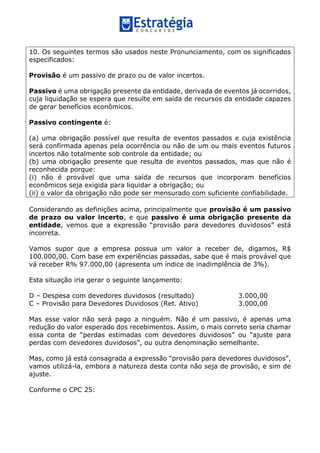 10. Os seguintes termos são usados neste Pronunciamento, com os significados
especificados:
Provisão é um passivo de prazo ou de valor incertos.
Passivo é uma obrigação presente da entidade, derivada de eventos já ocorridos,
cuja liquidação se espera que resulte em saída de recursos da entidade capazes
de gerar benefícios econômicos.
Passivo contingente é:
(a) uma obrigação possível que resulta de eventos passados e cuja existência
será confirmada apenas pela ocorrência ou não de um ou mais eventos futuros
incertos não totalmente sob controle da entidade; ou
(b) uma obrigação presente que resulta de eventos passados, mas que não é
reconhecida porque:
(i) não é provável que uma saída de recursos que incorporam benefícios
econômicos seja exigida para liquidar a obrigação; ou
(ii) o valor da obrigação não pode ser mensurado com suficiente confiabilidade.
Considerando as definições acima, principalmente que provisão é um passivo
de prazo ou valor incerto, e que passivo é uma obrigação presente da
entidade, vemos que a expressão “provisão para devedores duvidosos” está
incorreta.
Vamos supor que a empresa possua um valor a receber de, digamos, R$
100.000,00. Com base em experiências passadas, sabe que é mais provável que
vá receber R% 97.000,00 (apresenta um índice de inadimplência de 3%).
Esta situação iria gerar o seguinte lançamento:
D – Despesa com devedores duvidosos (resultado) 3.000,00
C – Provisão para Devedores Duvidosos (Ret. Ativo) 3.000,00
Mas esse valor não será pago a ninguém. Não é um passivo, é apenas uma
redução do valor esperado dos recebimentos. Assim, o mais correto seria chamar
essa conta de “perdas estimadas com devedores duvidosos” ou “ajuste para
perdas com devedores duvidosos”, ou outra denominação semelhante.
Mas, como já está consagrada a expressão “provisão para devedores duvidosos”,
vamos utilizá-la, embora a natureza desta conta não seja de provisão, e sim de
ajuste.
Conforme o CPC 25:
 