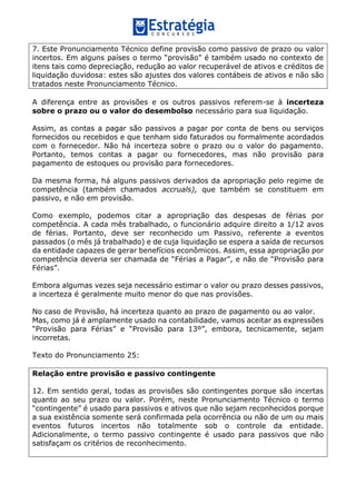 7. Este Pronunciamento Técnico define provisão como passivo de prazo ou valor
incertos. Em alguns países o termo “provisão” é também usado no contexto de
itens tais como depreciação, redução ao valor recuperável de ativos e créditos de
liquidação duvidosa: estes são ajustes dos valores contábeis de ativos e não são
tratados neste Pronunciamento Técnico.
A diferença entre as provisões e os outros passivos referem-se à incerteza
sobre o prazo ou o valor do desembolso necessário para sua liquidação.
Assim, as contas a pagar são passivos a pagar por conta de bens ou serviços
fornecidos ou recebidos e que tenham sido faturados ou formalmente acordados
com o fornecedor. Não há incerteza sobre o prazo ou o valor do pagamento.
Portanto, temos contas a pagar ou fornecedores, mas não provisão para
pagamento de estoques ou provisão para fornecedores.
Da mesma forma, há alguns passivos derivados da apropriação pelo regime de
competência (também chamados accruals), que também se constituem em
passivo, e não em provisão.
Como exemplo, podemos citar a apropriação das despesas de férias por
competência. A cada mês trabalhado, o funcionário adquire direito a 1/12 avos
de férias. Portanto, deve ser reconhecido um Passivo, referente a eventos
passados (o mês já trabalhado) e de cuja liquidação se espera a saída de recursos
da entidade capazes de gerar benefícios econômicos. Assim, essa apropriação por
competência deveria ser chamada de “Férias a Pagar”, e não de “Provisão para
Férias”.
Embora algumas vezes seja necessário estimar o valor ou prazo desses passivos,
a incerteza é geralmente muito menor do que nas provisões.
No caso de Provisão, há incerteza quanto ao prazo de pagamento ou ao valor.
Mas, como já é amplamente usado na contabilidade, vamos aceitar as expressões
“Provisão para Férias” e “Provisão para 13º”, embora, tecnicamente, sejam
incorretas.
Texto do Pronunciamento 25:
Relação entre provisão e passivo contingente
12. Em sentido geral, todas as provisões são contingentes porque são incertas
quanto ao seu prazo ou valor. Porém, neste Pronunciamento Técnico o termo
“contingente” é usado para passivos e ativos que não sejam reconhecidos porque
a sua existência somente será confirmada pela ocorrência ou não de um ou mais
eventos futuros incertos não totalmente sob o controle da entidade.
Adicionalmente, o termo passivo contingente é usado para passivos que não
satisfaçam os critérios de reconhecimento.
 