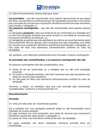 13. Este Pronunciamento Técnico distingue entre:
(a) provisões – que são reconhecidas como passivo (presumindo-se que possa
ser feita uma estimativa confiável) porque são obrigações presentes e é provável
que uma saída de recursos que incorporam benefícios econômicos seja necessária
para liquidar a obrigação; e
(b) passivos contingentes – que não são reconhecidos como passivo porque
são:
(i) obrigações possíveis, visto que ainda há de ser confirmado se a entidade tem
ou não uma obrigação presente que possa conduzir a uma saída de recursos que
incorporam benefícios econômicos, ou
(ii) obrigações presentes que não satisfazem os critérios de reconhecimento deste
Pronunciamento Técnico (porque não é provável que seja necessária uma saída
de recursos que incorporem benefícios econômicos para liquidar a obrigação, ou
não pode ser feita uma estimativa suficientemente confiável do valor da
obrigação).
Há, portanto, uma diferença fundamental entre Provisão e Passivo Contingente:
As provisões são contabilizadas, e os passivos contingentes não são.
Os passivos contingentes não são contabilizados, pois:
1) Ainda há de ser confirmado se a entidade tem ou não uma obrigação
presente;
2) Ou existe a obrigação presente, mas não é provável que seja necessária uma
saída de recursos para liquidá-la;
3) Ou não pode ser feita uma estimativa suficientemente confiável do valor da
obrigação.
Veremos, a seguir, as condições para que uma provisão seja reconhecida
(contabilizada). Conforme o pronunciamento 25:
Reconhecimento
Provisão
14. Uma provisão deve ser reconhecida quando:
(a) a entidade tem uma obrigação presente (legal ou não formalizada) como
resultado de evento passado;
(b) seja provável que será necessária uma saída de recursos que incorporam
benefícios econômicos para liquidar a obrigação; e
(c) possa ser feita uma estimativa confiável do valor da obrigação.
Se essas condições não forem satisfeitas, nenhuma provisão deve ser
reconhecida.
 