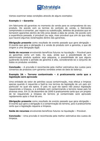Vamos examinar estas condições através de alguns exemplos:
Exemplo 1 – Garantia
Um fabricante dá garantias no momento da venda para os compradores do seu
produto. De acordo com os termos do contrato de venda, o fabricante
compromete a consertar, por reparo ou substituição, defeitos de produtos que se
tornarem aparentes dentro de três anos desde a data da venda. De acordo com
a experiência passada, é provável (ou seja, mais provável que sim do que não)
que haverá algumas reclamações dentro das garantias.
Obrigação presente como resultado de evento passado que gera obrigação –
O evento que gera a obrigação é a venda do produto com a garantia, o que dá
origem a uma obrigação legal.
Saída de recursos envolvendo benefícios futuros na liquidação – Provável para
as garantias como um todo. Ou seja, ainda que a possibilidade de um
determinado produto quebrar seja pequena, a possibilidade de que alguns
quebrarão durante o período da garantia é alta, considerando-se o conjunto de
todos os produtos vendidos.
Conclusão – A provisão é reconhecida pela melhor estimativa dos custos para
consertos de produtos com garantia vendidos antes da data do balanço.
Exemplo 2A – Terreno contaminado – é praticamente certo que a
legislação será aprovada
Uma entidade do setor de petróleo causa contaminação, mas efetua a limpeza
apenas quando é requerida a fazê-la nos termos da legislação de um país em
particular no qual ela opera. O país no qual ela opera não possui legislação
requerendo a limpeza, e a entidade vem contaminando o terreno nesse país há
diversos anos. Em 31 de dezembro de 20X0 é praticamente certo que um projeto
de lei requerendo a limpeza do terreno já contaminado será aprovado
rapidamente após o final do ano.
Obrigação presente como resultado de evento passado que gera obrigação –
O evento que gera a obrigação é a contaminação do terreno, pois é praticamente
certo que a legislação requeira a limpeza.
Saída de recursos envolvendo benefícios futuros na liquidação – Provável.
Conclusão – Uma provisão é reconhecida pela melhor estimativa dos custos de
limpeza.
 