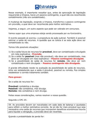 Nesse exemplo, é importante ressaltar que, antes da aprovação da legislação
requerendo a limpeza, havia um passivo contingente, o qual não era reconhecido
contabilmente (não era contabilizado).
A mudança da legislação, exigindo a limpeza, transforma o passivo contingente
em provisão, a qual deve ser reconhecida pela melhor estimativa.
Vejamos, a seguir, um outro aspecto que pode ser cobrado em concursos.
Vamos supor que uma empresa esteja sendo processada por ex-funcionário.
O evento passado já ocorreu: a propositura da ação judicial. Também é possível
estimar a saída de recursos. A questão que se coloca é se esta ação deve ser
contabilizada ou não.
Temos três possíveis situações:
1) Se a saída futura de recursos for provável, deve ser contabilizado e divulgado
em nota explicativa - Provisão.
2) Se a saída for possível (mas não provável), não deve ser contabilizado, mas
deve ser divulgado em nota explicativa – Passivo contingente divulgado.
3) Se a possibilidade de saída de recursos for remota, não deve ser nem
contabilizado e nem divulgado – Passivo contingente não divulgado.
A grande dificuldade reside na avaliação da possibilidade de saída de recursos.
Uma vez estabelecido que a saída é provável, possível ou remota, fica simples
estabelecer o correto tratamento contábil.
Para gravar:
Se a saída de recursos for:
Provável: contabiliza e divulga.
Possível: não contabiliza, mas divulga.
Remota: não contabiliza e nem divulga.
Feitas essas considerações, vamos resolver a nossa questão.
Segundo o CPC 25:
59. As provisões devem ser reavaliadas em cada data de balanço e ajustadas
para refletir a melhor estimativa corrente. Se já não for mais provável que seja
necessária uma saída de recursos que incorporam benefícios econômicos futuros
para liquidar a obrigação, a provisão deve ser revertida.
Quando a probabilidade de perda for:
 