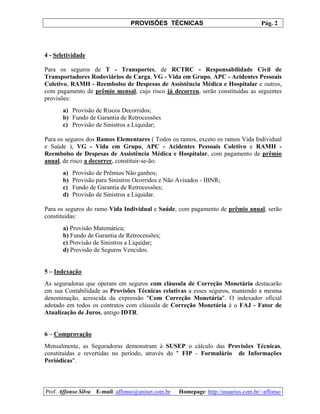 PROVISÕES TÉCNICAS Pág. 2
Prof. Affonso Silva E-mail: affonso@uninet.com.br Homepage: http://usuarios.com.br/~affonso
4 - Seletividade
Para os seguros de T - Transportes, de RCTRC - Responsabilidade Civil de
Transportadores Rodoviários de Carga, VG - Vida em Grupo, APC - Acidentes Pessoais
Coletivo, RAMH - Reembolso de Despesas de Assistência Médica e Hospitalar e outros,
com pagamento de prêmio mensal, cujo risco já decorreu, serão constituídas as seguintes
provisões:
a) Provisão de Riscos Decorridos;
b) Fundo de Garantia de Retrocessões
c) Provisão de Sinistros a Liquidar;
Para os seguros dos Ramos Elementares ( Todos os ramos, exceto os ramos Vida Individual
e Saúde ), VG - Vida em Grupo, APC - Acidentes Pessoais Coletivo e RAMH -
Reembolso de Despesas de Assistência Médica e Hospitalar, com pagamento de prêmio
anual, de risco a decorrer, constituir-se-ão:
a) Provisão de Prêmios Não ganhos;
b) Provisão para Sinistros Ocorridos e Não Avisados - IBNR;
c) Fundo de Garantia de Retrocessões;
d) Provisão de Sinistros a Liquidar.
Para os seguros do ramo Vida Individual e Saúde, com pagamento de prêmio anual, serão
constituídas:
a) Provisão Matemática;
b) Fundo de Garantia de Retrocessões;
c) Provisão de Sinistros a Liquidar;
d) Provisão de Seguros Vencidos.
5 – Indexação
As seguradoras que operam em seguros com cláusula de Correção Monetária destacarão
em sua Contabilidade as Provisões Técnicas relativas a esses seguros, mantendo a mesma
denominação, acrescida da expressão "Com Correção Monetária". O indexador oficial
adotado em todos os contratos com cláusula de Correção Monetária é o FAJ - Fator de
Atualização de Juros, antigo IDTR.
6 – Comprovação
Mensalmente, as Seguradoras demonstram à SUSEP o cálculo das Provisões Técnicas,
constituídas e revertidas no período, através do " FIP - Formulário de Informações
Periódicas".
 