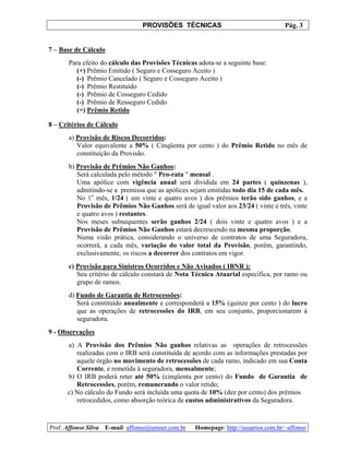PROVISÕES TÉCNICAS Pág. 3
Prof. Affonso Silva E-mail: affonso@uninet.com.br Homepage: http://usuarios.com.br/~affonso
7 – Base de Cálculo
Para efeito do cálculo das Provisões Técnicas adota-se a seguinte base:
(+) Prêmio Emitido ( Seguro e Cosseguro Aceito )
(-) Prêmio Cancelado ( Seguro e Cosseguro Aceito )
(-) Prêmio Restituído
(-) Prêmio de Cosseguro Cedido
(-) Prêmio de Resseguro Cedido
(=) Prêmio Retido
8 – Critérios de Cálculo
a) Provisão de Riscos Decorridos:
Valor equivalente a 50% ( Cinqüenta por cento ) do Prêmio Retido no mês de
constituição da Provisão.
b) Provisão de Prêmios Não Ganhos:
Será calculada pelo método " Pro-rata " mensal .
Uma apólice com vigência anual será dividida em 24 partes ( quinzenas ),
admitindo-se a premissa que as apólices sejam emitidas todo dia 15 de cada mês.
No 1o
mês, 1/24 ( um vinte e quatro avos ) dos prêmios terão sido ganhos, e a
Provisão de Prêmios Não Ganhos será de igual valor aos 23/24 ( vinte e três, vinte
e quatro avos ) restantes.
Nos meses subsequentes serão ganhos 2/24 ( dois vinte e quatro avos ) e a
Provisão de Prêmios Não Ganhos estará decrescendo na mesma proporção.
Numa visão prática, considerando o universo de contratos de uma Seguradora,
ocorrerá, a cada mês, variação do valor total da Provisão, porém, garantindo,
exclusivamente, os riscos a decorrer dos contratos em vigor.
c) Provisão para Sinistros Ocorridos e Não Avisados ( IBNR ):
Seu critério de cálculo constará de Nota Técnica Atuarial específica, por ramo ou
grupo de ramos.
d) Fundo de Garantia de Retrocessões:
Será constituído anualmente e corresponderá a 15% (quinze por cento ) do lucro
que as operações de retrocessões do IRB, em seu conjunto, proporcionarem à
seguradora.
9 - Observações
a) A Provisão dos Prêmios Não ganhos relativas as operações de retrocessões
realizadas com o IRB será constituída de acordo com as informações prestadas por
aquele órgão no movimento de retrocessões de cada ramo, indicado em sua Conta
Corrente, e remetida à seguradora, mensalmente;
b) O IRB poderá reter até 50% (cinqüenta por cento) do Fundo de Garantia de
Retrocessões, porém, remunerando o valor retido;
c) No cálculo do Fundo será incluída uma quota de 10% (dez por cento) dos prêmios
retrocedidos, como absorção teórica de custos administrativos da Seguradora.
 