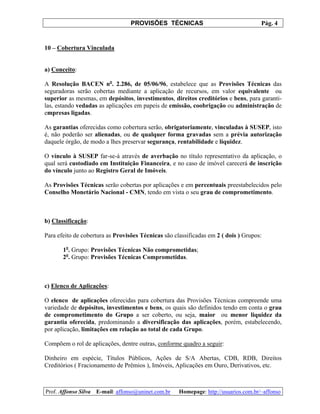 PROVISÕES TÉCNICAS Pág. 4
Prof. Affonso Silva E-mail: affonso@uninet.com.br Homepage: http://usuarios.com.br/~affonso
10 – Cobertura Vinculada
a) Conceito:
A Resolução BACEN no
. 2.286, de 05/06/96, estabelece que as Provisões Técnicas das
seguradoras serão cobertas mediante a aplicação de recursos, em valor equivalente ou
superior as mesmas, em depósitos, investimentos, direitos creditórios e bens, para garanti-
las, estando vedadas as aplicações em papeis de emissão, coobrigação ou administração de
empresas ligadas.
As garantias oferecidas como cobertura serão, obrigatoriamente, vinculadas à SUSEP, isto
é, não poderão ser alienadas, ou de qualquer forma gravadas sem a prévia autorização
daquele órgão, de modo a lhes preservar segurança, rentabilidade e liquidez.
O vínculo à SUSEP far-se-á através de averbação no título representativo da aplicação, o
qual será custodiado em Instituição Financeira, e no caso de imóvel carecerá de inscrição
do vínculo junto ao Registro Geral de Imóveis.
As Provisões Técnicas serão cobertas por aplicações e em percentuais preestabelecidos pelo
Conselho Monetário Nacional - CMN, tendo em vista o seu grau de comprometimento.
b) Classificação:
Para efeito de cobertura as Provisões Técnicas são classificadas em 2 ( dois ) Grupos:
1o
. Grupo: Provisões Técnicas Não comprometidas;
2o
. Grupo: Provisões Técnicas Comprometidas.
c) Elenco de Aplicações:
O elenco de aplicações oferecidas para cobertura das Provisões Técnicas compreende uma
variedade de depósitos, investimentos e bens, os quais são definidos tendo em conta o grau
de comprometimento do Grupo a ser coberto, ou seja, maior ou menor liquidez da
garantia oferecida, predominando a diversificação das aplicações, porém, estabelecendo,
por aplicação, limitações em relação ao total de cada Grupo.
Compõem o rol de aplicações, dentre outras, conforme quadro a seguir:
Dinheiro em espécie, Títulos Públicos, Ações de S/A Abertas, CDB, RDB, Direitos
Creditórios ( Fracionamento de Prêmios ), Imóveis, Aplicações em Ouro, Derivativos, etc.
 